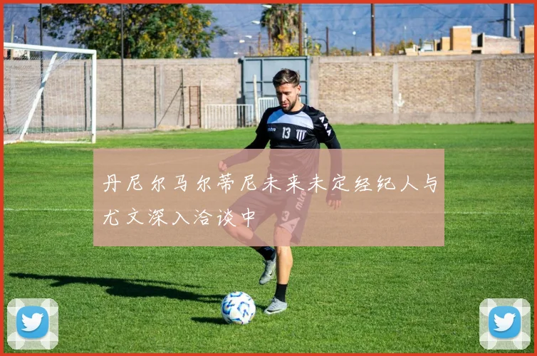 丹尼尔马尔蒂尼未来未定经纪人与尤文深入洽谈中