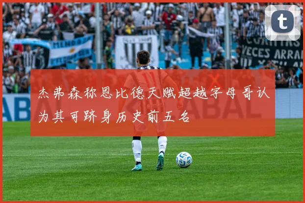杰弗森称恩比德天赋超越字母哥认为其可跻身历史前五名