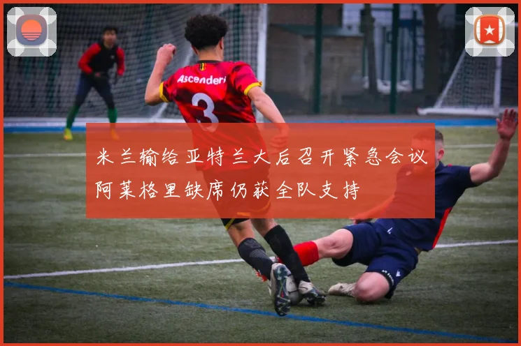米兰输给亚特兰大后召开紧急会议阿莱格里缺席仍获全队支持