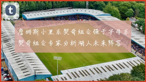 詹姆斯小里东契奇组合强于字母东契奇组合专家分析湖人未来阵容