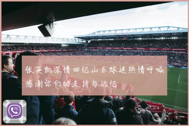 张英凯深情回忆山东球迷热情呼喊感谢你们的支持与记忆
