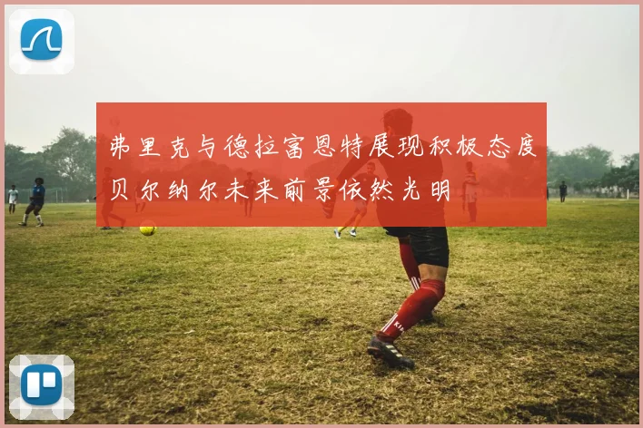 弗里克与德拉富恩特展现积极态度贝尔纳尔未来前景依然光明