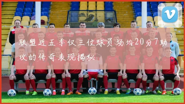 联盟近五季仅三位球员场均20分7助攻的传奇表现揭秘