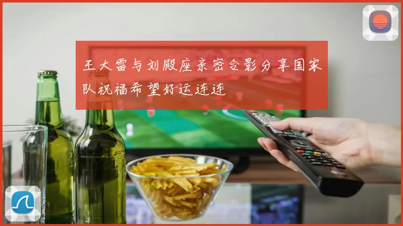 王大雷与刘殿座亲密合影分享国家队祝福希望好运连连