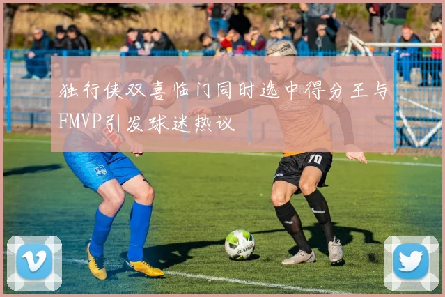 独行侠双喜临门同时选中得分王与FMVP引发球迷热议