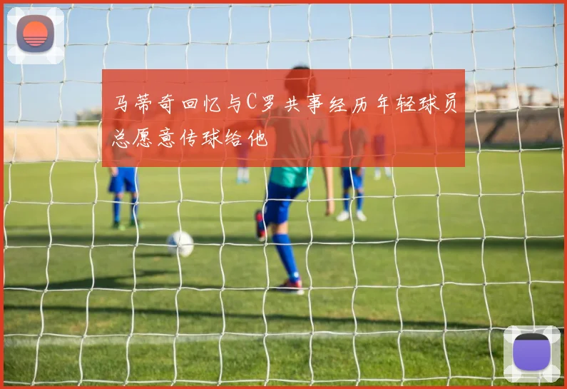 马蒂奇回忆与C罗共事经历年轻球员总愿意传球给他
