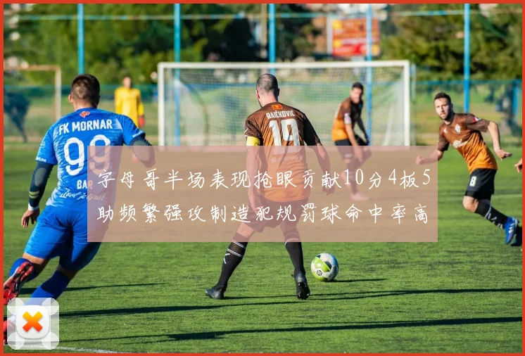 字母哥半场表现抢眼贡献10分4板5助频繁强攻制造犯规罚球命中率高