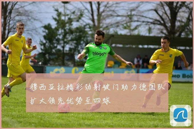 穆西亚拉精彩劲射破门助力德国队扩大领先优势至四球