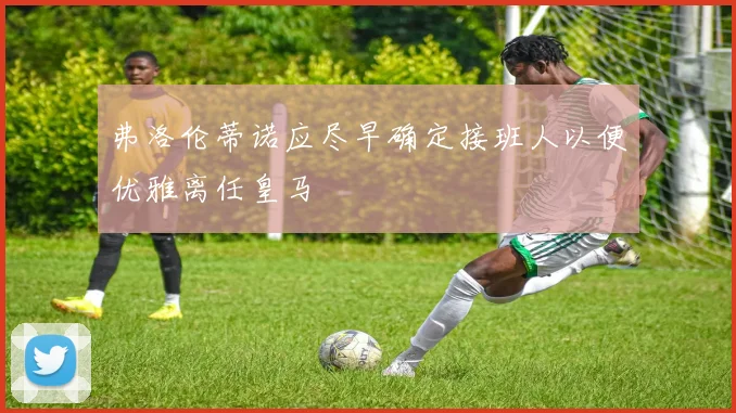 弗洛伦蒂诺应尽早确定接班人以便优雅离任皇马