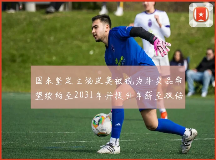 国米坚定立场皮奥被视为非卖品希望续约至2031年并提升年薪至双倍水平